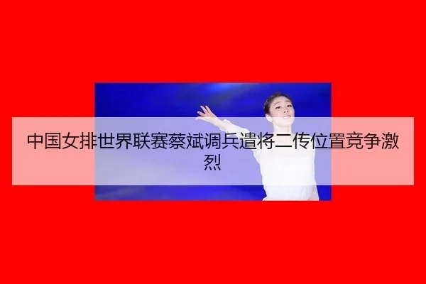 中国女排世界联赛蔡斌调兵遣将二传位置竞争激烈