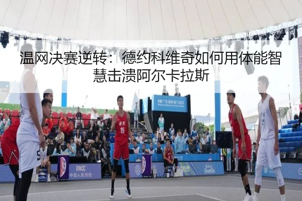 温网决赛逆转：德约科维奇如何用体能智慧击溃阿尔卡拉斯