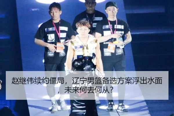 赵继伟续约僵局，辽宁男篮备选方案浮出水面，未来何去何从？