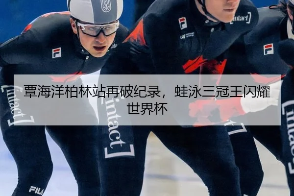 覃海洋柏林站再破纪录，蛙泳三冠王闪耀世界杯