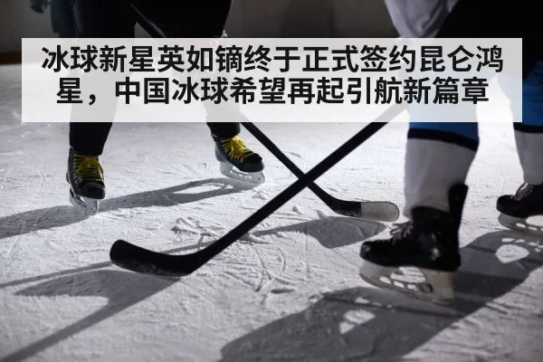 冰球新星英如镝终于正式签约昆仑鸿星，中国冰球希望再起引航新篇章