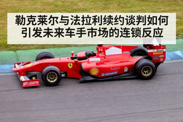 勒克莱尔与法拉利续约谈判如何引发未来车手市场的连锁反应